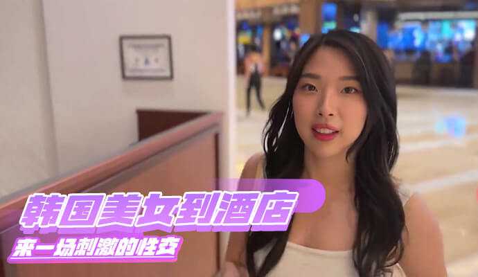 韩国美女到酒店来一场刺激的性交 韩国美女到酒店来一场刺激的性交