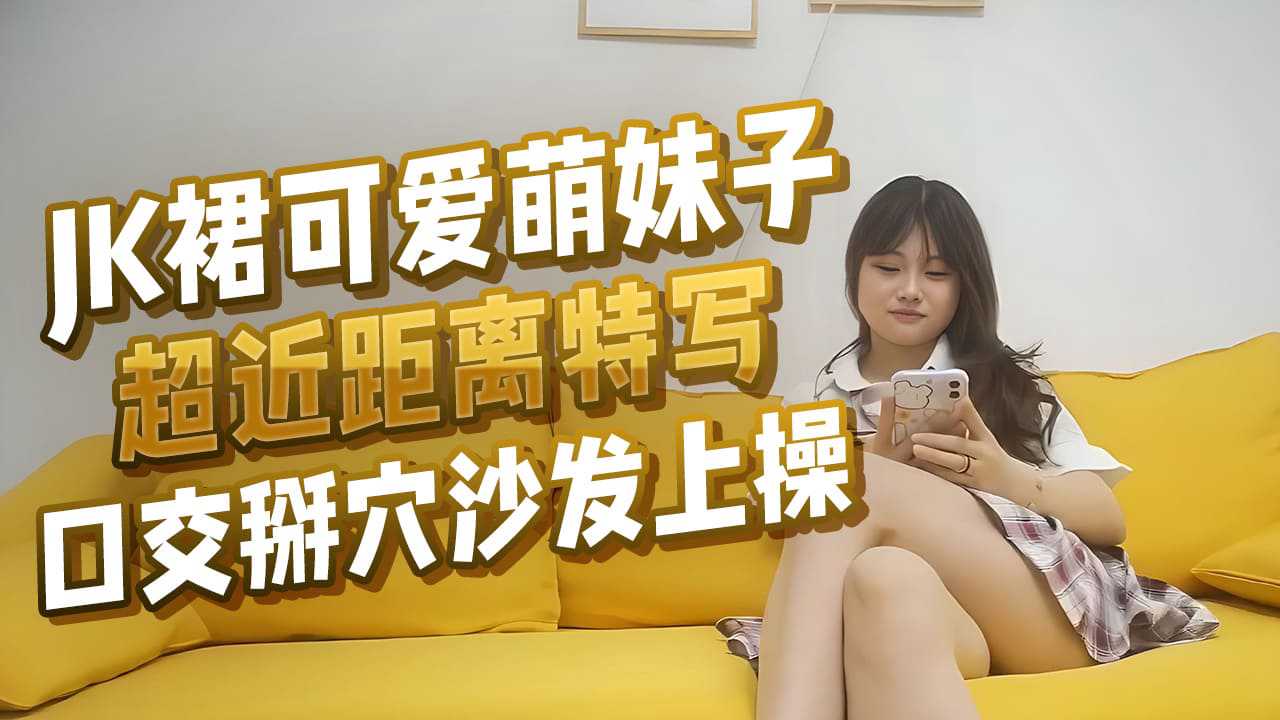 JK裙可爱萌妹子超近距离特写口交掰穴沙发上操 JK裙可爱萌妹子超近距离特写口交掰穴沙发上操