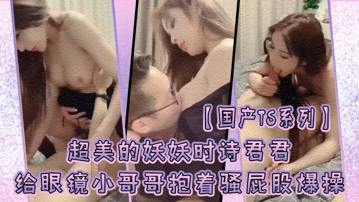 国产TS系列超美的妖妖时诗君君给眼镜小哥哥口硬了主动骑乘上位抱着骚屁股爆操 国产TS系列超美的妖妖时诗君君给眼镜小哥哥口硬了主动骑乘上位抱着骚屁股爆操