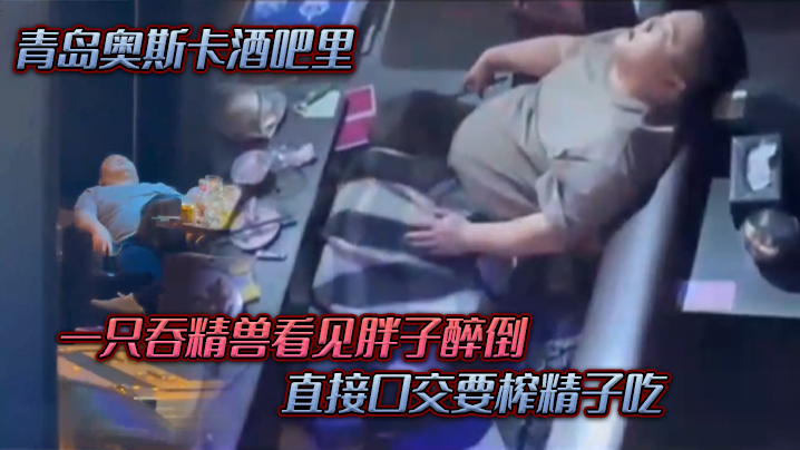 青岛.奥斯.卡酒.吧里一只吞.精兽看.见胖子醉倒直接口.交要榨精.子吃 青岛.奥斯.卡酒.吧里一只吞.精兽看.见胖子醉倒直接口.交要榨精.子吃