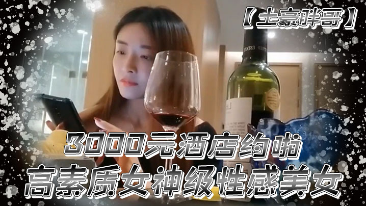 土豪胖哥3000元酒店约啪高素质女神级性感美女还到酒店看看男的长的怎么样不好还不愿意干狂插干3次 土豪胖哥3000元酒店约啪高素质女神级性感美女还到酒店看看男的长的怎么样不好还不愿意干狂插干3次