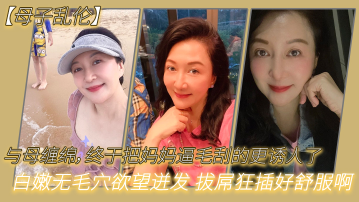 母子乱伦与母缠绵终于把妈妈逼毛刮的更诱人了白嫩无毛穴欲望迸发拔屌狂插好舒服啊儿好硬太爽了 母子乱伦与母缠绵终于把妈妈逼毛刮的更诱人了白嫩无毛穴欲望迸发拔屌狂插好舒服啊儿好硬太爽了