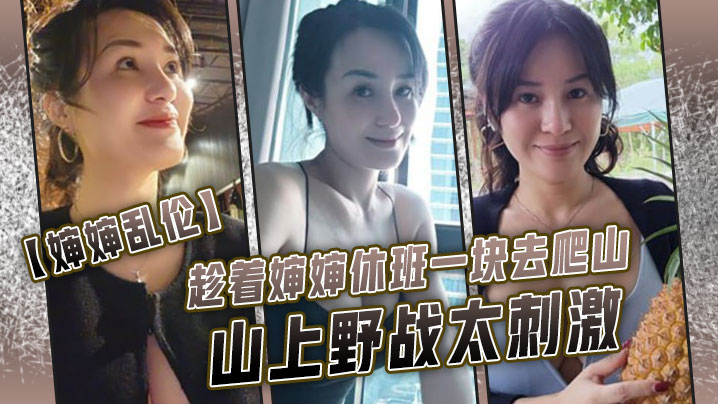 婶婶乱伦趁着婶婶休班一块去爬山山上野战太刺激婶婶井喷式爆白浆爽爆了 婶婶乱伦趁着婶婶休班一块去爬山山上野战太刺激婶婶井喷式爆白浆爽爆了