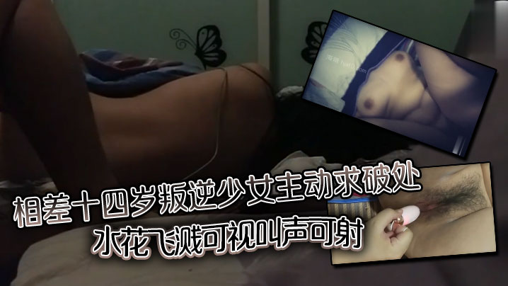 相差十四岁叛逆少女主动求破处水花飞溅可视叫声可射 相差十四岁叛逆少女主动求破处水花飞溅可视叫声可射